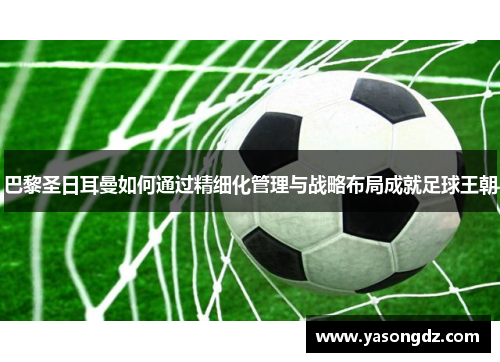 巴黎圣日耳曼如何通过精细化管理与战略布局成就足球王朝