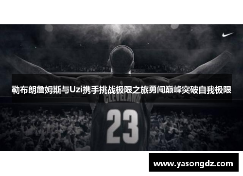 勒布朗詹姆斯与Uzi携手挑战极限之旅勇闯巅峰突破自我极限