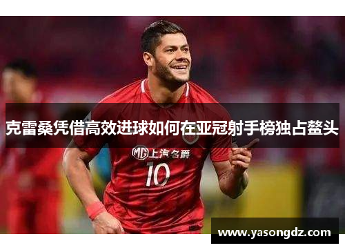 克雷桑凭借高效进球如何在亚冠射手榜独占鳌头