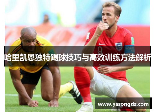 哈里凯恩独特踢球技巧与高效训练方法解析