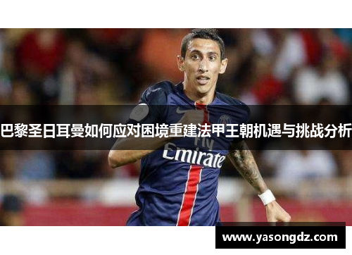 巴黎圣日耳曼如何应对困境重建法甲王朝机遇与挑战分析