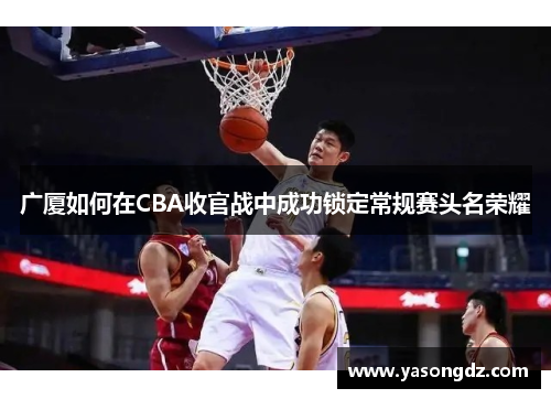 广厦如何在CBA收官战中成功锁定常规赛头名荣耀 广厦如何在CBA收官战中成功锁定常规赛头名荣耀